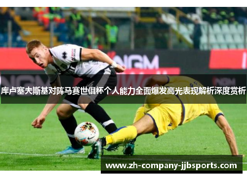 库卢塞夫斯基对阵马赛世俱杯个人能力全面爆发高光表现解析深度赏析