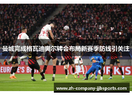 曼城完成格瓦迪奥尔转会布局新赛季防线引关注 曼城完成格瓦迪奥尔转会布局新赛季防线引关注