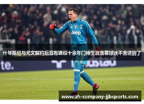 什琴斯尼与尤文解约后宣布退役十余年门神生涯落幕球迷不舍送别了