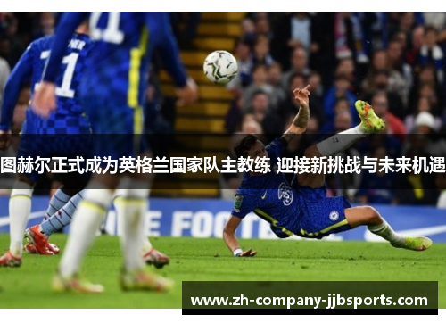 图赫尔正式成为英格兰国家队主教练 迎接新挑战与未来机遇