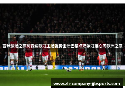 酋长球场之夜阿森纳欧冠主场强势击溃巴黎点燃争冠雄心向欧洲之巅 酋长球场之夜阿森纳欧冠主场强势击溃巴黎点燃争冠雄心向欧洲之巅