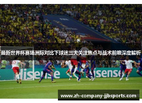 最新世界杯赛场洲际对比下球迷三大关注焦点与战术前瞻深度解析 最新世界杯赛场洲际对比下球迷三大关注焦点与战术前瞻深度解析